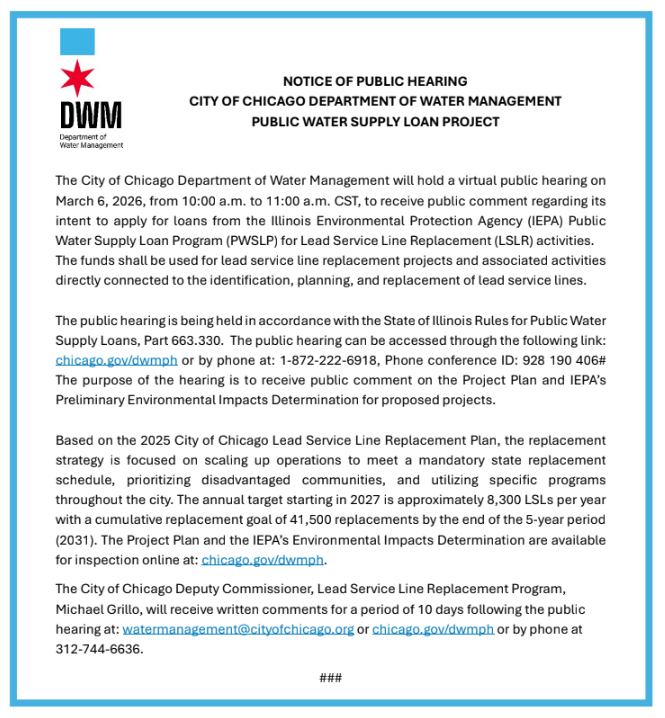 The City of Chicago Department of Water Management will hold a virtual public hearing on March 6, 2026, from 10:00 a.m. to 11:00 a.m. CST, to receive public comment regarding its intent to apply for loans from the Illinois Environmental Protection Agency (IEPA) Public Water Supply Loan Program (PWSLP) for Lead Service Line Replacement (LSLR) activities. The funds shall be used for lead service line replacement projects and associated activities directly connected to the identification, planning, and replacement of lead service lines. The public hearing is being held in accordance with the State of Illinois Rules for Public Water Supply Loans, Part 663.330. The public hearing can be accessed through the following link: chicago.gov/dwmph or by phone at: 1-872-222-6918, Phone conference ID: 928 190 406# The purpose of the hearing is to receive public comment on the Project Plan and IEPA’s Preliminary Environmental Impacts Determination for proposed projects. Based on the 2025 City of Chicago Lead Service Line Replacement Plan, the replacement strategy is focused on scaling up operations to meet a mandatory state replacement schedule, prioritizing disadvantaged communities, and utilizing specific programs throughout the city. The annual target starting in 2027 is approximately 8,300 LSLs per year with a cumulative replacement goal of 41,500 replacements by the end of the 5-year period (2031). The Project Plan and the IEPA’s Environmental Impacts Determination are available for inspection online at: chicago.gov/dwmph. The City of Chicago Deputy Commissioner, Lead Service Line Replacement Program, Michael Grillo, will receive written comments for a period of 10 days following the public hearing at: watermanagement@cityofchicago.org or chicago.gov/dwmph or by phone at 312-744-6636.