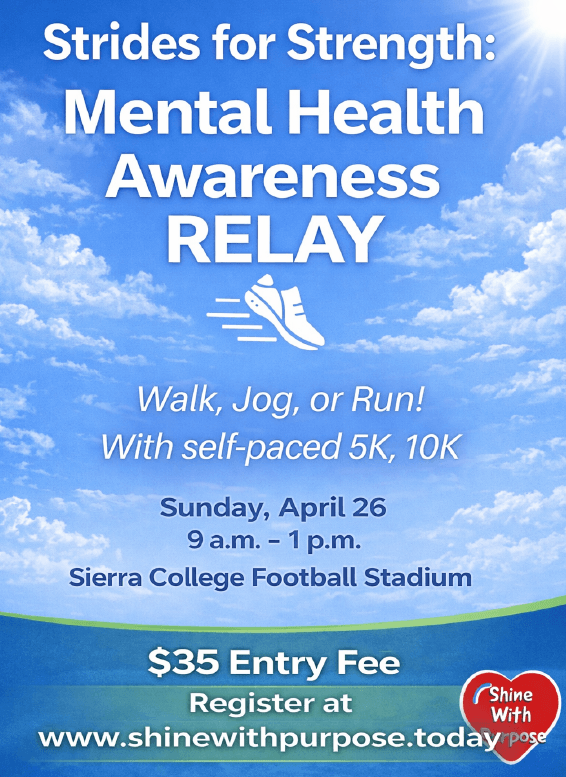 A graphic of blue cloudy sky background reading, "Strides for Strength: Mental Health Awareness RELAY" with a sneaker in motion image underneath that title. Below that, it reads, "walk, jog or run! With self-paced 5k, 10k" Details below that read Sunday, April 26 from 9 am to 1pm at the Sierra College Football Stadium. Cost is a $35 Entry Fee and registration can be found at www.shinewithpurpose.today or using the button below the image that reads "Sign Up Here". 